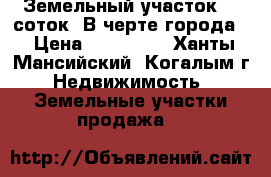 Земельный участок.13 соток. В черте города. › Цена ­ 850 000 - Ханты-Мансийский, Когалым г. Недвижимость » Земельные участки продажа   